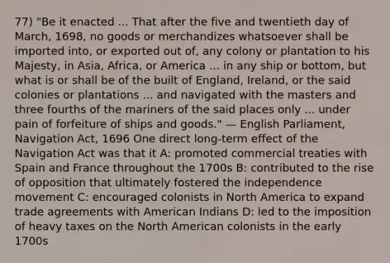 77) "Be it enacted ... That after the five and twentieth day of March, 1698, no goods or merchandizes whatsoever shall be imported into, or exported out of, any colony or plantation to his Majesty, in Asia, Africa, or America ... in any ship or bottom, but what is or shall be of the built of England, Ireland, or the said colonies or plantations ... and navigated with the masters and three fourths of the mariners of the said places only ... under pain of forfeiture of ships and goods." — English Parliament, Navigation Act, 1696 One direct long-term effect of the Navigation Act was that it A: promoted commercial treaties with Spain and France throughout the 1700s B: contributed to the rise of opposition that ultimately fostered the independence movement C: encouraged colonists in North America to expand trade agreements with American Indians D: led to the imposition of heavy taxes on the North American colonists in the early 1700s