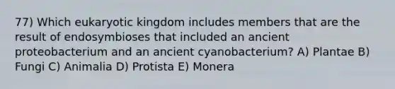 77) Which eukaryotic kingdom includes members that are the result of endosymbioses that included an ancient proteobacterium and an ancient cyanobacterium? A) Plantae B) Fungi C) Animalia D) Protista E) Monera