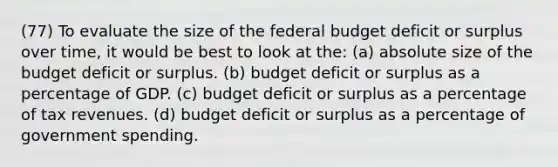 (77) To evaluate the size of the federal budget deficit or surplus over time, it would be best to look at the: (a) absolute size of the budget deficit or surplus. (b) budget deficit or surplus as a percentage of GDP. (c) budget deficit or surplus as a percentage of tax revenues. (d) budget deficit or surplus as a percentage of government spending.