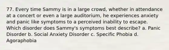 77. Every time Sammy is in a large crowd, whether in attendance at a concert or even a large auditorium, he experiences anxiety and panic like symptoms to a perceived inability to escape. Which disorder does Sammy's symptoms best describe? a. Panic Disorder b. Social Anxiety Disorder c. Specific Phobia d. Agoraphobia