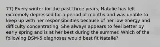 77) Every winter for the past three years, Natalie has felt extremely depressed for a period of months and was unable to keep up with her responsibilities because of her low energy and difficulty concentrating. She always appears to feel better by early spring and is at her best during the summer. Which of the following DSM-5 diagnoses would best fit Natalie?