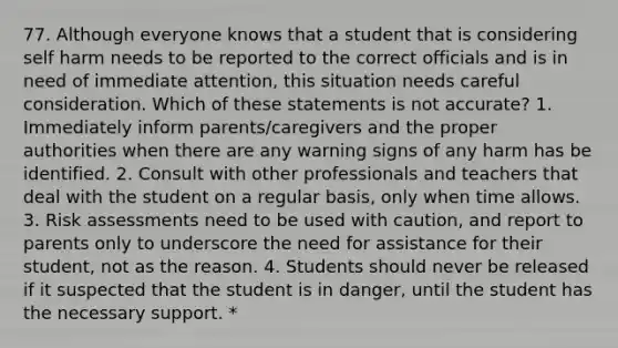 77. Although everyone knows that a student that is considering self harm needs to be reported to the correct officials and is in need of immediate attention, this situation needs careful consideration. Which of these statements is not accurate? 1. Immediately inform parents/caregivers and the proper authorities when there are any warning signs of any harm has be identified. 2. Consult with other professionals and teachers that deal with the student on a regular basis, only when time allows. 3. Risk assessments need to be used with caution, and report to parents only to underscore the need for assistance for their student, not as the reason. 4. Students should never be released if it suspected that the student is in danger, until the student has the necessary support. *