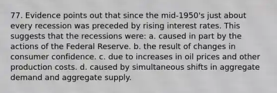 77. Evidence points out that since the mid-1950's just about every recession was preceded by rising interest rates. This suggests that the recessions were: a. caused in part by the actions of the Federal Reserve. b. the result of changes in consumer confidence. c. due to increases in oil prices and other production costs. d. caused by simultaneous shifts in aggregate demand and aggregate supply.