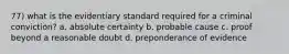 77) what is the evidentiary standard required for a criminal conviction? a. absolute certainty b. probable cause c. proof beyond a reasonable doubt d. preponderance of evidence