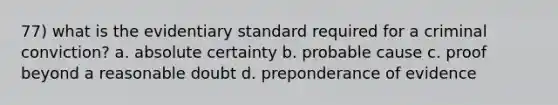 77) what is the evidentiary standard required for a criminal conviction? a. absolute certainty b. probable cause c. proof beyond a reasonable doubt d. preponderance of evidence