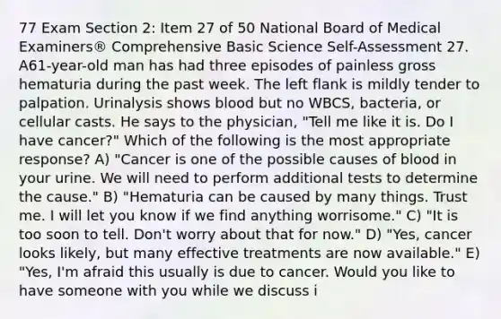 77 Exam Section 2: Item 27 of 50 National Board of Medical Examiners® Comprehensive Basic Science Self-Assessment 27. A61-year-old man has had three episodes of painless gross hematuria during the past week. The left flank is mildly tender to palpation. Urinalysis shows blood but no WBCS, bacteria, or cellular casts. He says to the physician, "Tell me like it is. Do I have cancer?" Which of the following is the most appropriate response? A) "Cancer is one of the possible causes of blood in your urine. We will need to perform additional tests to determine the cause." B) "Hematuria can be caused by many things. Trust me. I will let you know if we find anything worrisome." C) "It is too soon to tell. Don't worry about that for now." D) "Yes, cancer looks likely, but many effective treatments are now available." E) "Yes, I'm afraid this usually is due to cancer. Would you like to have someone with you while we discuss i