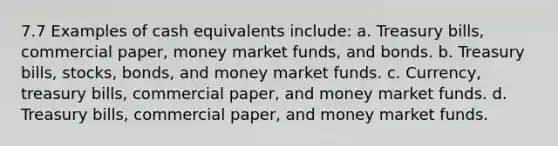 7.7 Examples of cash equivalents include: a. Treasury bills, commercial paper, money market funds, and bonds. b. Treasury bills, stocks, bonds, and money market funds. c. Currency, treasury bills, commercial paper, and money market funds. d. Treasury bills, commercial paper, and money market funds.