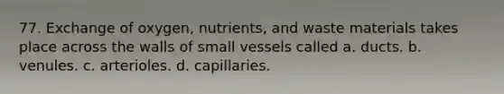 77. Exchange of oxygen, nutrients, and waste materials takes place across the walls of small vessels called a. ducts. b. venules. c. arterioles. d. capillaries.