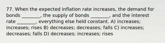 77. When the expected inflation rate increases, the demand for bonds ________, the supply of bonds ________, and the interest rate ________, everything else held constant. A) increases; increases; rises B) decreases; decreases; falls C) increases; decreases; falls D) decreases; increases; rises