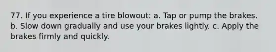 77. If you experience a tire blowout: a. Tap or pump the brakes. b. Slow down gradually and use your brakes lightly. c. Apply the brakes firmly and quickly.