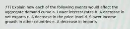 77) Explain how each of the following events would affect the aggregate demand curve a. Lower interest rates b. A decrease in net exports c. A decrease in the price level d. Slower income growth in other countries e. A decrease in imports