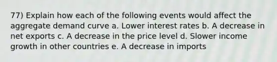 77) Explain how each of the following events would affect the aggregate demand curve a. Lower interest rates b. A decrease in net exports c. A decrease in the price level d. Slower income growth in other countries e. A decrease in imports