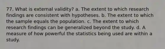 77. What is external validity? a. The extent to which research findings are consistent with hypotheses. b. The extent to which the sample equals the population. c. The extent to which research findings can be generalized beyond the study. d. A measure of how powerful the statistics being used are within a study.