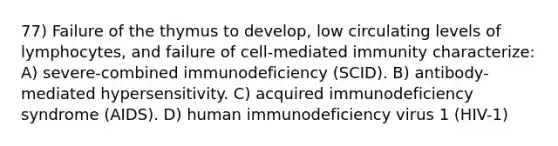 77) Failure of the thymus to develop, low circulating levels of lymphocytes, and failure of cell-mediated immunity characterize: A) severe-combined immunodeficiency (SCID). B) antibody-mediated hypersensitivity. C) acquired immunodeficiency syndrome (AIDS). D) human immunodeficiency virus 1 (HIV-1)