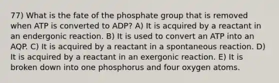 77) What is the fate of the phosphate group that is removed when ATP is converted to ADP? A) It is acquired by a reactant in an endergonic reaction. B) It is used to convert an ATP into an AQP. C) It is acquired by a reactant in a spontaneous reaction. D) It is acquired by a reactant in an exergonic reaction. E) It is broken down into one phosphorus and four oxygen atoms.