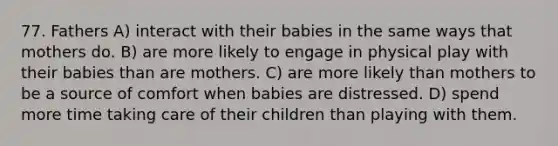 77. Fathers A) interact with their babies in the same ways that mothers do. B) are more likely to engage in physical play with their babies than are mothers. C) are more likely than mothers to be a source of comfort when babies are distressed. D) spend more time taking care of their children than playing with them.