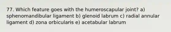 77. Which feature goes with the humeroscapular joint? a) sphenomandibular ligament b) glenoid labrum c) radial annular ligament d) zona orbicularis e) acetabular labrum