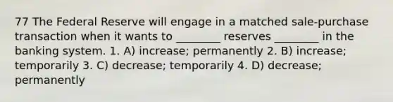 77 The Federal Reserve will engage in a matched sale-purchase transaction when it wants to ________ reserves ________ in the banking system. 1. A) increase; permanently 2. B) increase; temporarily 3. C) decrease; temporarily 4. D) decrease; permanently