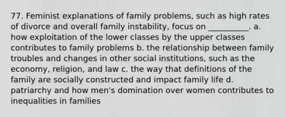 77. Feminist explanations of family problems, such as high rates of divorce and overall family instability, focus on __________.​ a. ​how exploitation of the lower classes by the upper classes contributes to family problems b. ​the relationship between family troubles and changes in other social institutions, such as the economy, religion, and law c. ​the way that definitions of the family are socially constructed and impact family life d. ​patriarchy and how men's domination over women contributes to inequalities in families