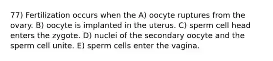 77) Fertilization occurs when the A) oocyte ruptures from the ovary. B) oocyte is implanted in the uterus. C) sperm cell head enters the zygote. D) nuclei of the secondary oocyte and the sperm cell unite. E) sperm cells enter the vagina.