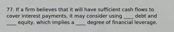 77. If a firm believes that it will have sufficient cash flows to cover interest payments, it may consider using ____ debt and ____ equity, which implies a ____ degree of financial leverage.