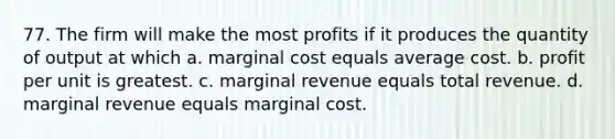 77. The firm will make the most profits if it produces the quantity of output at which a. marginal cost equals average cost. b. profit per unit is greatest. c. marginal revenue equals total revenue. d. marginal revenue equals marginal cost.