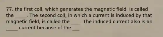 77. the first coil, which generates the magnetic field, is called the _____. The second coil, in which a current is induced by that magnetic field, is called the ____. The induced current also is an _____ current because of the ___