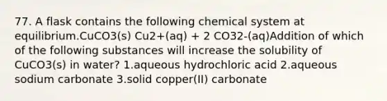 77. A flask contains the following chemical system at equilibrium.CuCO3(s) Cu2+(aq) + 2 CO32-(aq)Addition of which of the following substances will increase the solubility of CuCO3(s) in water? 1.aqueous hydrochloric acid 2.aqueous sodium carbonate 3.solid copper(II) carbonate