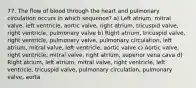 77. The flow of blood through the heart and pulmonary circulation occurs in which sequence? a) Left atrium, mitral valve, left ventricle, aortic valve, right atrium, tricuspid valve, right ventricle, pulmonary valve b) Right atrium, tricuspid valve, right ventricle, pulmonary valve, pulmonary circulation, left atrium, mitral valve, left ventricle, aortic valve c) Aortic valve, right ventricle, mitral valve, right atrium, superior vena cava d) Right atrium, left atrium, mitral valve, right ventricle, left ventricle, tricuspid valve, pulmonary circulation, pulmonary valve, aorta