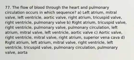 77. The flow of blood through <a href='https://www.questionai.com/knowledge/kya8ocqc6o-the-heart' class='anchor-knowledge'>the heart</a> and pulmonary circulation occurs in which sequence? a) Left atrium, mitral valve, left ventricle, aortic valve, right atrium, tricuspid valve, right ventricle, pulmonary valve b) Right atrium, tricuspid valve, right ventricle, pulmonary valve, pulmonary circulation, left atrium, mitral valve, left ventricle, aortic valve c) Aortic valve, right ventricle, mitral valve, right atrium, superior vena cava d) Right atrium, left atrium, mitral valve, right ventricle, left ventricle, tricuspid valve, pulmonary circulation, pulmonary valve, aorta