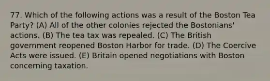 77. Which of the following actions was a result of the Boston Tea Party? (A) All of the other colonies rejected the Bostonians' actions. (B) The tea tax was repealed. (C) The British government reopened Boston Harbor for trade. (D) The Coercive Acts were issued. (E) Britain opened negotiations with Boston concerning taxation.