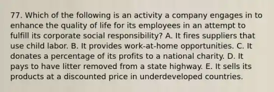 77. Which of the following is an activity a company engages in to enhance the quality of life for its employees in an attempt to fulfill its corporate social responsibility? A. It fires suppliers that use child labor. B. It provides work-at-home opportunities. C. It donates a percentage of its profits to a national charity. D. It pays to have litter removed from a state highway. E. It sells its products at a discounted price in underdeveloped countries.