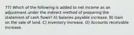 77) Which of the following is added to net income as an adjustment under the indirect method of preparing the statement of cash flows? A) Salaries payable increase. B) Gain on the sale of land. C) Inventory increase. D) Accounts receivable increase.