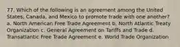 77. Which of the following is an agreement among the United States, Canada, and Mexico to promote trade with one another? a. North American Free Trade Agreement b. North Atlantic Treaty Organization c. General Agreement on Tariffs and Trade d. Transatlantic Free Trade Agreement e. World Trade Organization