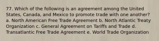 77. Which of the following is an agreement among the United States, Canada, and Mexico to promote trade with one another? a. North American Free Trade Agreement b. North Atlantic Treaty Organization c. General Agreement on Tariffs and Trade d. Transatlantic Free Trade Agreement e. World Trade Organization