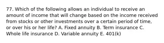 77. Which of the following allows an individual to receive an amount of income that will change based on the income received from stocks or other investments over a certain period of time, or over his or her life? A. Fixed annuity B. Term insurance C. Whole life insurance D. Variable annuity E. 401(k)