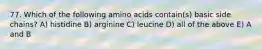 77. Which of the following amino acids contain(s) basic side chains? A) histidine B) arginine C) leucine D) all of the above E) A and B