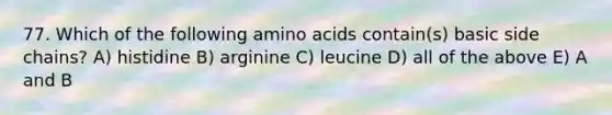 77. Which of the following amino acids contain(s) basic side chains? A) histidine B) arginine C) leucine D) all of the above E) A and B