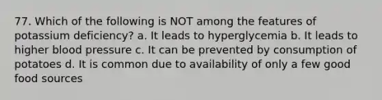 77. Which of the following is NOT among the features of potassium deficiency? a. It leads to hyperglycemia b. It leads to higher blood pressure c. It can be prevented by consumption of potatoes d. It is common due to availability of only a few good food sources