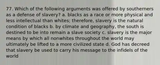 77. Which of the following arguments was offered by southerners as a defense of slavery? a. blacks as a race or more physical and less intellectual than whites; therefore, slavery is the natural condition of blacks b. by climate and geography, the south is destined to be into remain a slave society c. slavery is the major means by which all nonwhites throughout the world may ultimately be lifted to a more civilized state d. God has decreed that slavery be used to carry his message to the infidels of the world