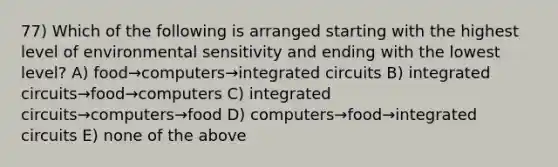 77) Which of the following is arranged starting with the highest level of environmental sensitivity and ending with the lowest level? A) food→computers→integrated circuits B) integrated circuits→food→computers C) integrated circuits→computers→food D) computers→food→integrated circuits E) none of the above