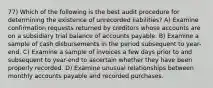 77) Which of the following is the best audit procedure for determining the existence of unrecorded liabilities? A) Examine confirmation requests returned by creditors whose accounts are on a subsidiary trial balance of accounts payable. B) Examine a sample of cash disbursements in the period subsequent to year-end. C) Examine a sample of invoices a few days prior to and subsequent to year-end to ascertain whether they have been properly recorded. D) Examine unusual relationships between monthly accounts payable and recorded purchases.