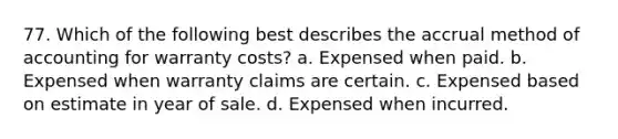 77. Which of the following best describes the accrual method of accounting for warranty costs? a. Expensed when paid. b. Expensed when warranty claims are certain. c. Expensed based on estimate in year of sale. d. Expensed when incurred.