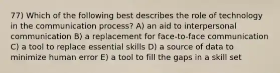 77) Which of the following best describes the role of technology in the communication process? A) an aid to interpersonal communication B) a replacement for face-to-face communication C) a tool to replace essential skills D) a source of data to minimize human error E) a tool to fill the gaps in a skill set