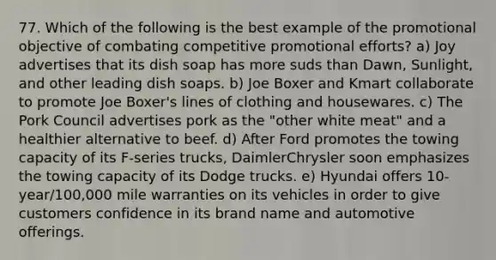 77. Which of the following is the best example of the promotional objective of combating competitive promotional efforts? a) Joy advertises that its dish soap has more suds than Dawn, Sunlight, and other leading dish soaps. b) Joe Boxer and Kmart collaborate to promote Joe Boxer's lines of clothing and housewares. c) The Pork Council advertises pork as the "other white meat" and a healthier alternative to beef. d) After Ford promotes the towing capacity of its F-series trucks, DaimlerChrysler soon emphasizes the towing capacity of its Dodge trucks. e) Hyundai offers 10-year/100,000 mile warranties on its vehicles in order to give customers confidence in its brand name and automotive offerings.