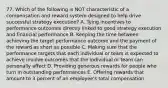 77. Which of the following is NOT characteristic of a compensation and reward system designed to help drive successful strategy execution? A. Tying incentives to performance outcomes directly linked to good strategy execution and financial performance B. Keeping the time between achieving the target performance outcome and the payment of the reward as short as possible C. Making sure that the performance targets that each individual or team is expected to achieve involve outcomes that the individual or team can personally affect D. Providing generous rewards for people who turn in outstanding performances E. Offering rewards that amount to 3 percent of an employee's total compensation