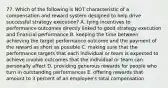 77. Which of the following is NOT characteristic of a compensation and reward system designed to help drive successful strategy execution? A. tying incentives to performance outcomes directly linked to good strategy execution and financial performance B. keeping the time between achieving the target performance outcome and the payment of the reward as short as possible C. making sure that the performance targets that each individual or team is expected to achieve involve outcomes that the individual or team can personally affect D. providing generous rewards for people who turn in outstanding performances E. offering rewards that amount to 3 percent of an employee's total compensation