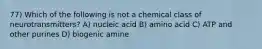 77) Which of the following is not a chemical class of neurotransmitters? A) nucleic acid B) amino acid C) ATP and other purines D) biogenic amine