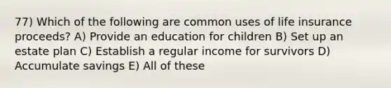 77) Which of the following are common uses of life insurance proceeds? A) Provide an education for children B) Set up an estate plan C) Establish a regular income for survivors D) Accumulate savings E) All of these