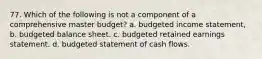 77. Which of the following is not a component of a comprehensive master budget? a. budgeted income statement, b. budgeted balance sheet. c. budgeted retained earnings statement. d. budgeted statement of cash flows.